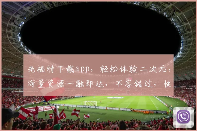 老福特下载app，轻松体验二次元，海量资源一触即达，不容错过，快来下载
