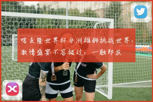 喀麦隆世界杯非洲雄狮挑战世界，激情盛宴不容错过，一触即发