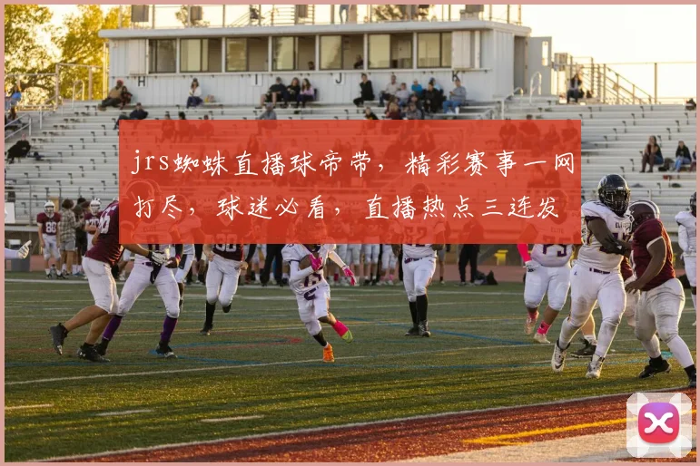 jrs蜘蛛直播球帝带，精彩赛事一网打尽，球迷必看，直播热点三连发