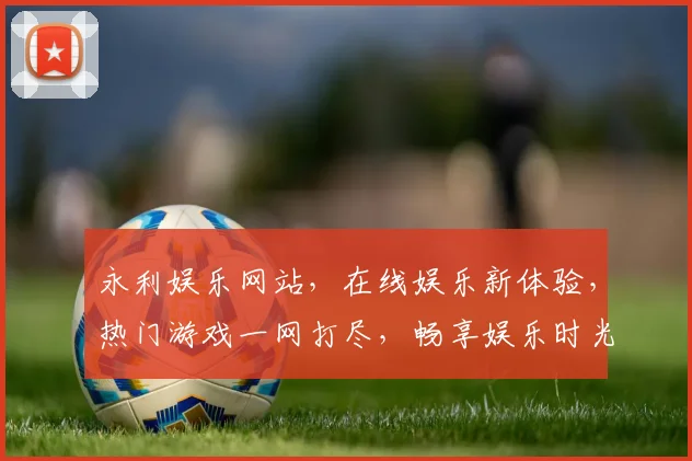 永利娱乐网站，在线娱乐新体验，热门游戏一网打尽，畅享娱乐时光，必看攻略
